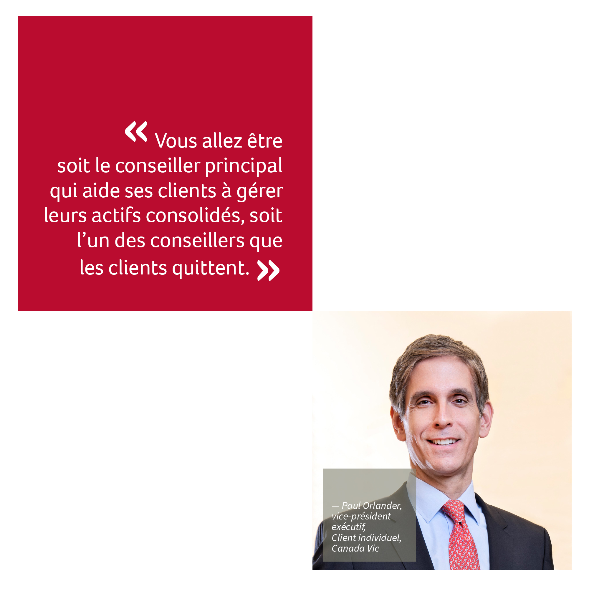 « Vous serez soit le conseiller principal qui aide ses clients à gérer leurs actifs consolidés, soit l’un des conseillers que les clients quittent. » Paul Orlander, vice-président exécutif, Client individuel, Canada Vie